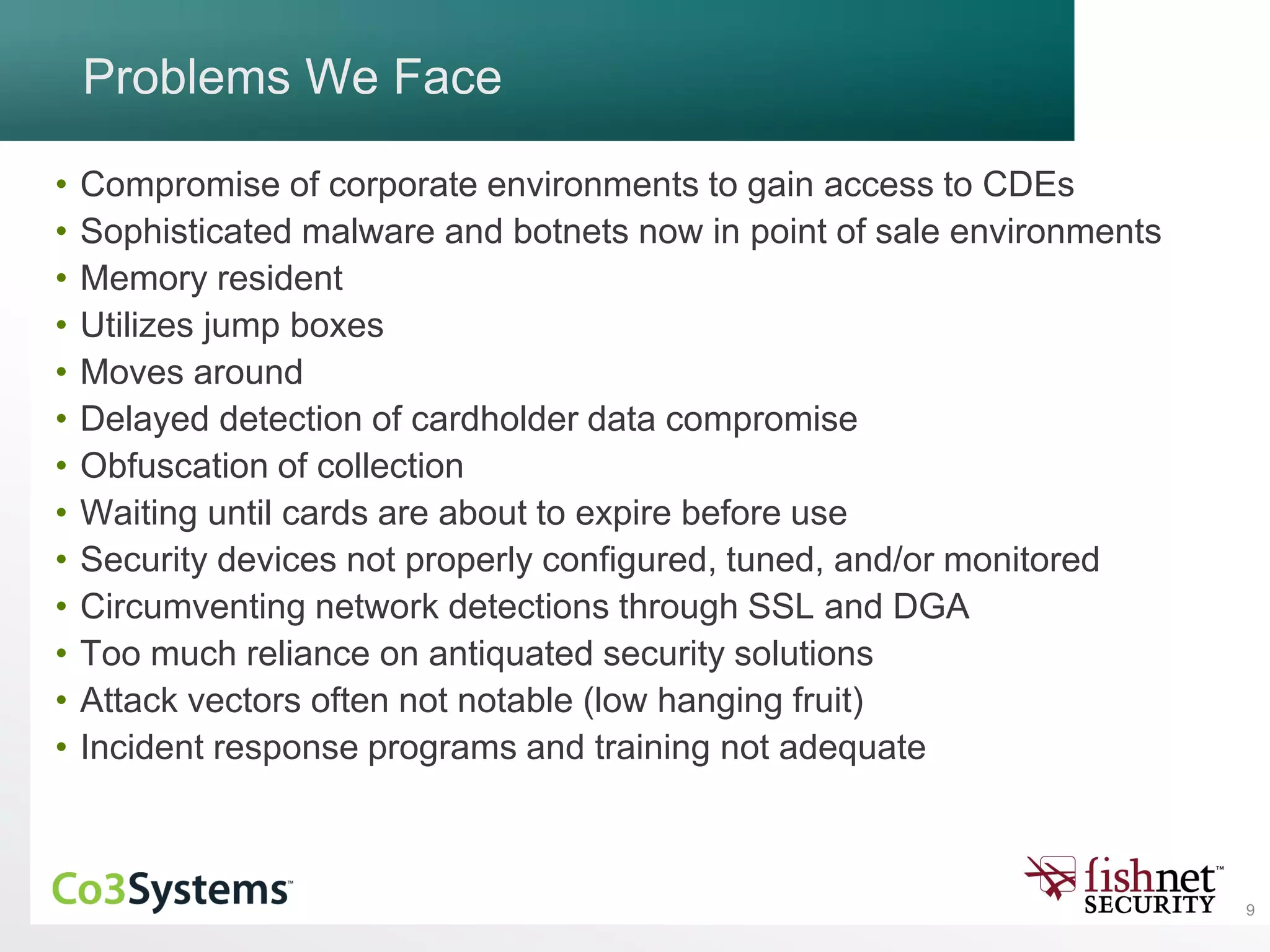 9
Problems We Face
• Compromise of corporate environments to gain access to CDEs
• Sophisticated malware and botnets now in point of sale environments
• Memory resident
• Utilizes jump boxes
• Moves around
• Delayed detection of cardholder data compromise
• Obfuscation of collection
• Waiting until cards are about to expire before use
• Security devices not properly configured, tuned, and/or monitored
• Circumventing network detections through SSL and DGA
• Too much reliance on antiquated security solutions
• Attack vectors often not notable (low hanging fruit)
• Incident response programs and training not adequate
 