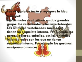 Lee el siguiente texto y reconoce la idea
principal:
Los animales se clasifican en dos grandes
grupo: los vertebrados y los invertebrados.
Los animales vertebrados son los que
tienen un esqueleto interno. Por ejemplo los
perros, pájaros, caballos, ect. los animales
invertebrados son los que no tienen
esqueleto interno. Por ejemplo los gusanos,
mariposas o moscas.
 