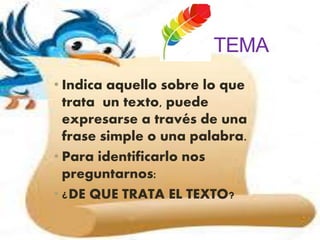 TEMA
• Indica aquello sobre lo que
trata un texto, puede
expresarse a través de una
frase simple o una palabra.
• Para identificarlo nos
preguntarnos:
• ¿DE QUE TRATA EL TEXTO?
 