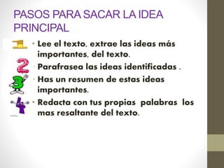 PASOS PARA SACAR LA IDEA
PRINCIPAL
• Lee el texto, extrae las ideas más
importantes, del texto.
• Parafrasea las ideas identificadas .
• Has un resumen de estas ideas
importantes.
• Redacta con tus propias palabras los
mas resaltante del texto.
 