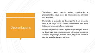Desvantagens
 Trabalhoso: este método exige organização e
planeamento porque todos os funcionários da empresa
são avaliados;
 Demorado: a avaliação do desempenho é um processo
lento e de longo prazo. Talvez a companhia não tenha
todo esse tempo para fazer mudanças;
 Influências pessoais: talvez a pessoa que esteja a avaliar
se deixe levar pelo relacionamento íntimo que tem com o
avaliado. Seja amigo, marido, irmão, seja outro familiar e
não faz a avaliação racionalmente.
 