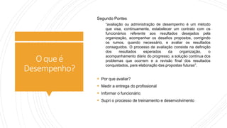 O queé
Desempenho?
Segundo Pontes
“avaliação ou administração de desempenho é um método
que visa, continuamente, estabelecer um contrato com os
funcionários referente aos resultados desejados pela
organização, acompanhar os desafios propostos, corrigindo
os rumos, quando necessário, e avaliar os resultados
conseguidos. O processo de avaliação consiste na definição
dos resultados esperados da organização, o
acompanhamento diário do progresso, a solução contínua dos
problemas que ocorrem e a revisão final dos resultados
conquistados, para elaboração das propostas futuras”.
 Por que avaliar?
 Medir a entrega do profissional
 Informar o funcionário
 Supri o processo de treinamento e desenvolvimento
 