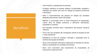 Benefícios
 Tornar dinâmico o planejamento da empresa;
 Conseguir melhorias na empresa voltadas à produtividade, qualidade e
satisfação dos clientes, bem como em relação aos aspectos econômicos
e financeiros;
 Obter o comprometimento das pessoas em relação aos resultados
desejados pela empresa; Gerar informações;
 Melhorar a comunicação entre os níveis hierárquicos na organização,
criando clima de diálogo construtivo e eliminando dissonâncias,
ansiedades e incertezas;
 Dar orientação constante sobre o desempenho das pessoas, buscando
melhorias;
 Tornar claro que resultados são conseguidos através da atuação de todo
o corpo empresarial;
 Estabelecer um clima de confiança, motivação e cooperação entre os
membros das equipes de trabalho;
 Servir como importante instrumento coadjuvante em decisões de carreira,
salários e participação nos resultados da empresa;
 Servir como instrumento para levantamento de necessidades de
treinamento e desenvolvimento.
 