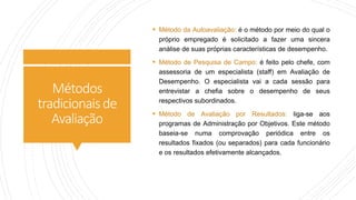 Métodos
tradicionaisde
Avaliação
 Método da Autoavaliação: é o método por meio do qual o
próprio empregado é solicitado a fazer uma sincera
análise de suas próprias características de desempenho.
 Método de Pesquisa de Campo: é feito pelo chefe, com
assessoria de um especialista (staff) em Avaliação de
Desempenho. O especialista vai a cada sessão para
entrevistar a chefia sobre o desempenho de seus
respectivos subordinados.
 Método de Avaliação por Resultados: liga-se aos
programas de Administração por Objetivos. Este método
baseia-se numa comprovação periódica entre os
resultados fixados (ou separados) para cada funcionário
e os resultados efetivamente alcançados.
 