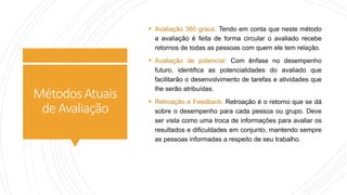MétodosAtuais
deAvaliação
 Avaliação 360 graus: Tendo em conta que neste método
a avaliação é feita de forma circular o avaliado recebe
retornos de todas as pessoas com quem ele tem relação.
 Avaliação de potencial: Com ênfase no desempenho
futuro, identifica as potencialidades do avaliado que
facilitarão o desenvolvimento de tarefas e atividades que
lhe serão atribuídas.
 Retroação e Feedback: Retroação é o retorno que se dá
sobre o desempenho para cada pessoa ou grupo. Deve
ser vista como uma troca de informações para avaliar os
resultados e dificuldades em conjunto, mantendo sempre
as pessoas informadas a respeito de seu trabalho.
 