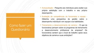 Comofazerum
Questionário
 Autoavaliação - Pergunte aos indivíduos para avaliar sua
própria satisfação com o trabalho e seu próprio
desempenho.
 Avaliação de competências do funcionário e equipe -
Obtenha uma perspectiva de gestão sobre o
desempenho individual e em equipe e as habilidades.
 Treinamento e desenvolvimento de carreira – O que os
funcionários pensam sobre os programas de treinamento
e desenvolvimento profissional da empresa? Os
funcionários sentem que o local de trabalho apoia seus
objetivos de carreira e suas ambições?
 