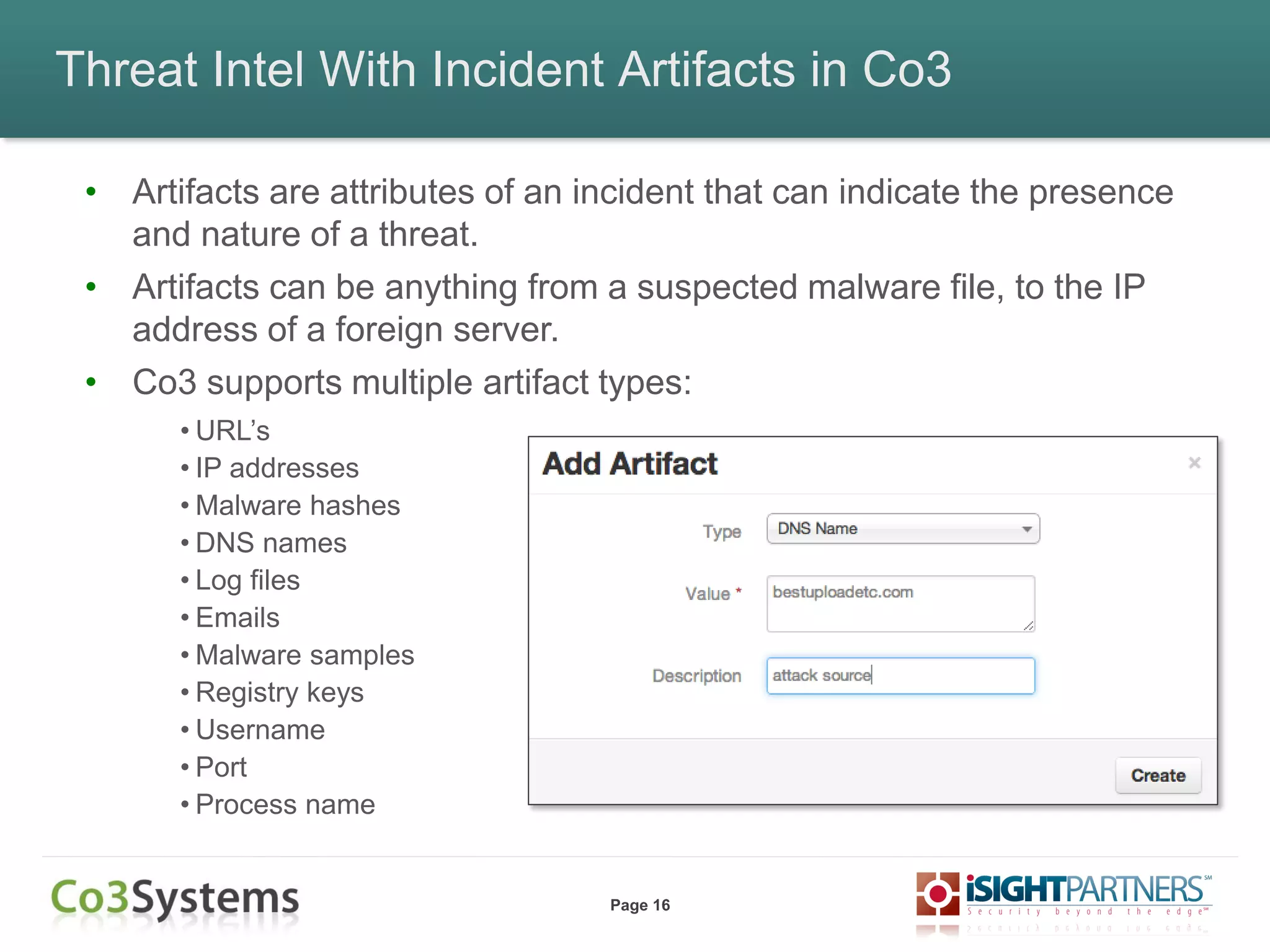 Page 16
Threat Intel With Incident Artifacts in Co3
• Artifacts are attributes of an incident that can indicate the presence
and nature of a threat.
• Artifacts can be anything from a suspected malware file, to the IP
address of a foreign server.
• Co3 supports multiple artifact types:
• URL’s
• IP addresses
• Malware hashes
• DNS names
• Log files
• Emails
• Malware samples
• Registry keys
• Username
• Port
• Process name
 