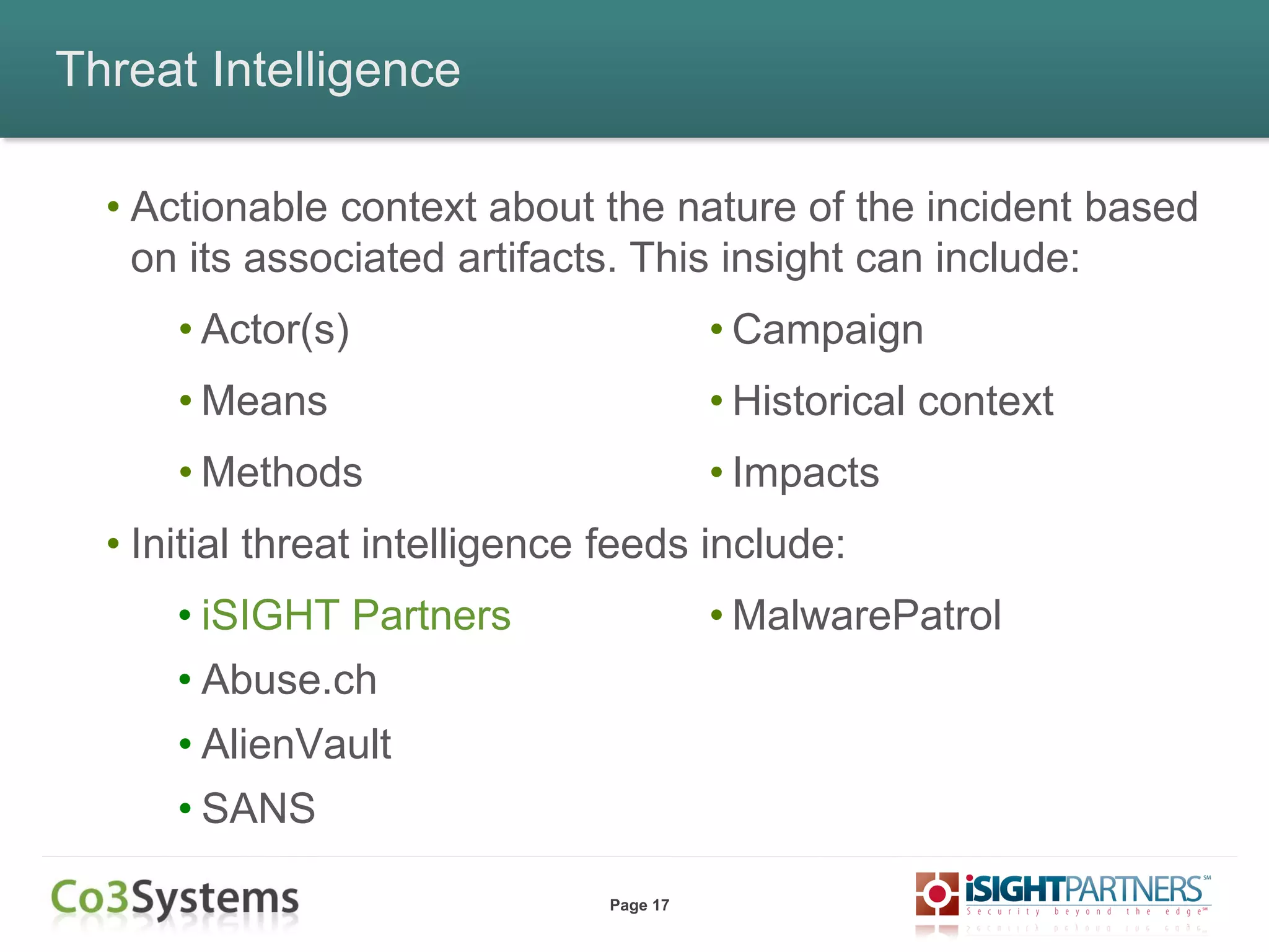 Page 17
Threat Intelligence
• Actionable context about the nature of the incident based
on its associated artifacts. This insight can include:
• Actor(s)
• Means
• Methods
• Initial threat intelligence feeds include:
• iSIGHT Partners
• Abuse.ch
• AlienVault
• SANS
• Campaign
• Historical context
• Impacts
• MalwarePatrol
 