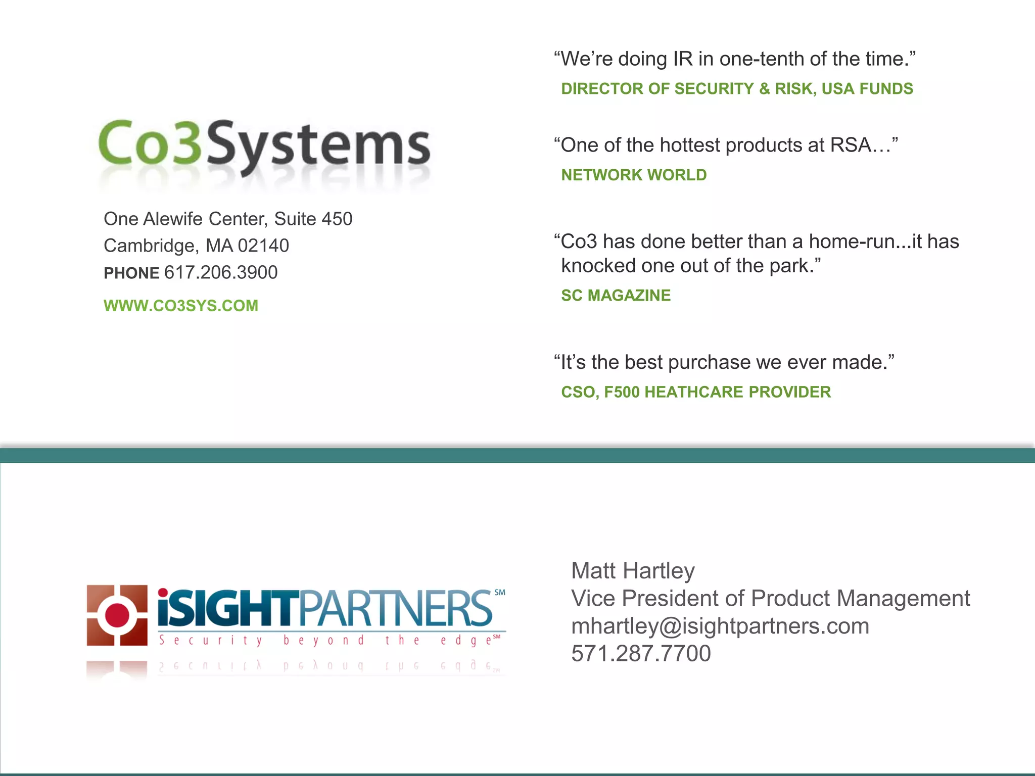 One Alewife Center, Suite 450
Cambridge, MA 02140
PHONE 617.206.3900
WWW.CO3SYS.COM
“We’re doing IR in one-tenth of the time.”
DIRECTOR OF SECURITY & RISK, USA FUNDS
“It’s the best purchase we ever made.”
CSO, F500 HEATHCARE PROVIDER
Matt Hartley
Vice President of Product Management
mhartley@isightpartners.com
571.287.7700
“One of the hottest products at RSA…”
NETWORK WORLD
“Co3 has done better than a home-run...it has
knocked one out of the park.”
SC MAGAZINE
 