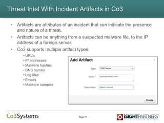 Page 14
Threat Intel With Incident Artifacts in Co3
• Artifacts are attributes of an incident that can indicate the presence
and nature of a threat.
• Artifacts can be anything from a suspected malware file, to the IP
address of a foreign server.
• Co3 supports multiple artifact types:
• URL‟s
• IP addresses
• Malware hashes
• DNS names
• Log files
• Emails
• Malware samples
 