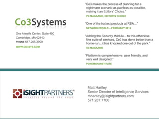 One Alewife Center, Suite 450
Cambridge, MA 02140
PHONE 617.206.3900
WWW.CO3SYS.COM
“Co3 makes the process of planning for a
nightmare scenario as painless as possible,
making it an Editors‟ Choice.”
PC MAGAZINE, EDITOR’S CHOICE
“Platform is comprehensive, user friendly, and
very well designed.”
PONEMON INSTITUTE
Matt Hartley
Senior Director of Intelligence Services
mhartley@isightpartners.com
571.287.7700
“One of the hottest products at RSA…”
NETWORK WORLD – FEBRUARY 2013
“Adding the Security Module... to this otherwise
fine suite of services, Co3 has done better than a
home-run...it has knocked one out of the park.”
SC MAGAZINE
 