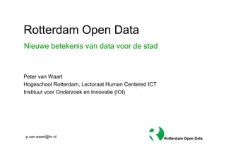 Rotterdam Open Data
Nieuwe betekenis van data voor de stad


Peter van Waart
Hogeschool Rotterdam, Lectoraat Human Centered ICT
Instituut voor Onderzoek en Innovatie (IOI)




p.van.waart@hr.nl
 