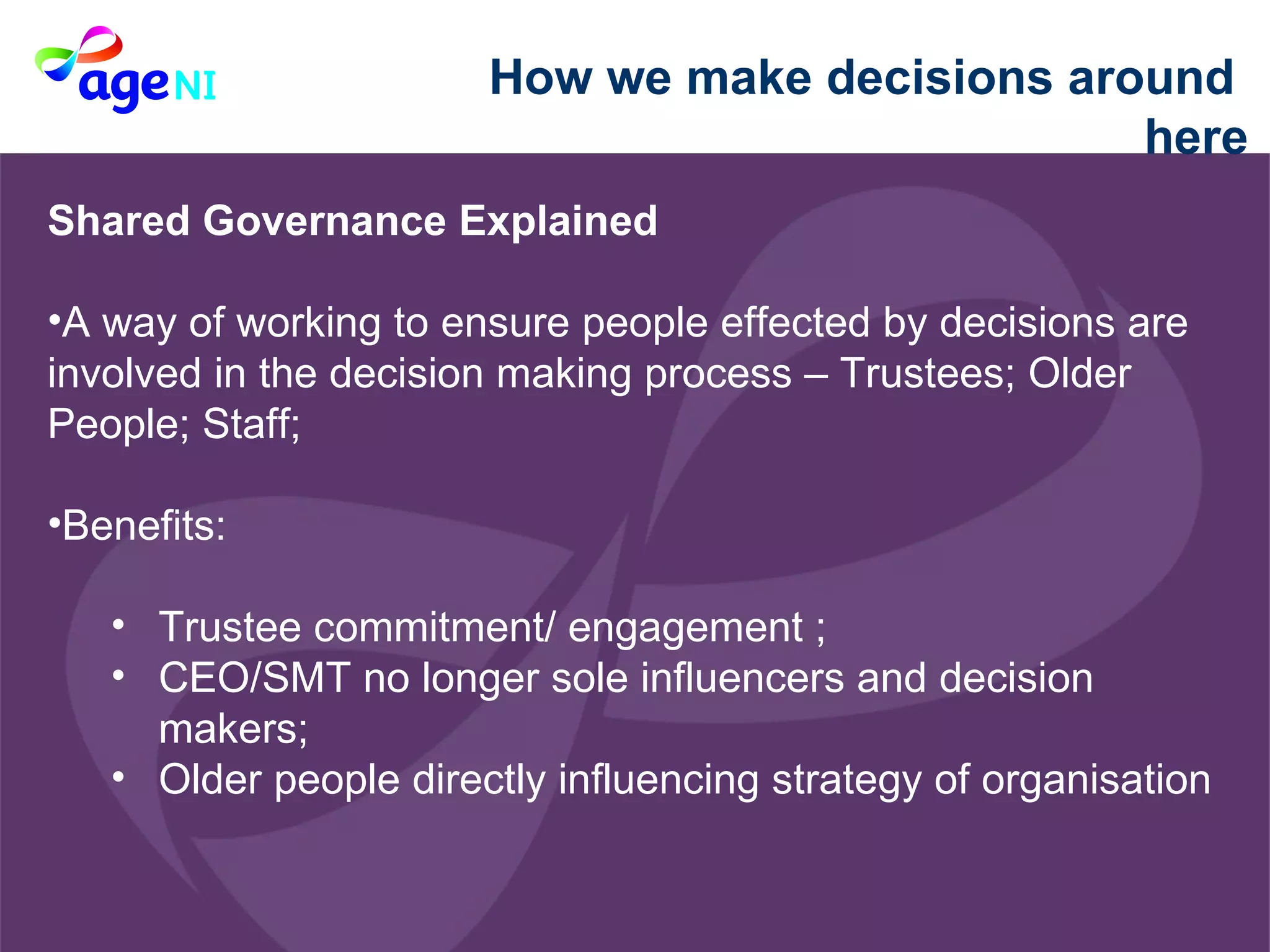 How we make decisions around  here Shared Governance Explained  A way of working to ensure people effected by decisions are involved in the decision making process – Trustees; Older People; Staff; Benefits:  Trustee commitment/ engagement ; CEO/SMT no longer sole influencers and decision makers; Older people directly influencing strategy of organisation 