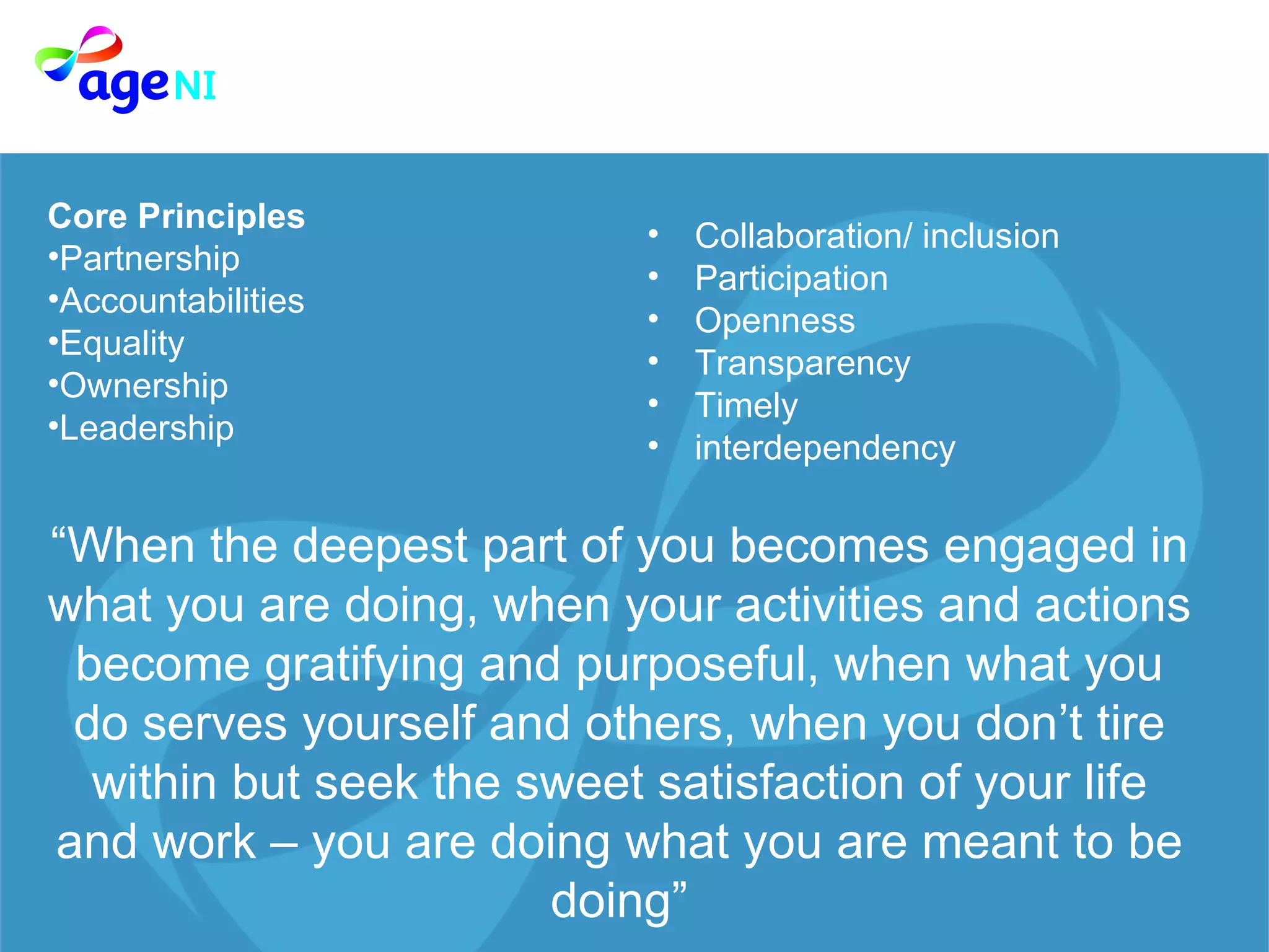 Core Principles Partnership Accountabilities  Equality  Ownership  Leadership  Collaboration/ inclusion Participation  Openness  Transparency  Timely  interdependency “ When the deepest part of you becomes engaged in what you are doing, when your activities and actions become gratifying and purposeful, when what you do serves yourself and others, when you don’t tire within but seek the sweet satisfaction of your life and work – you are doing what you are meant to be doing” 