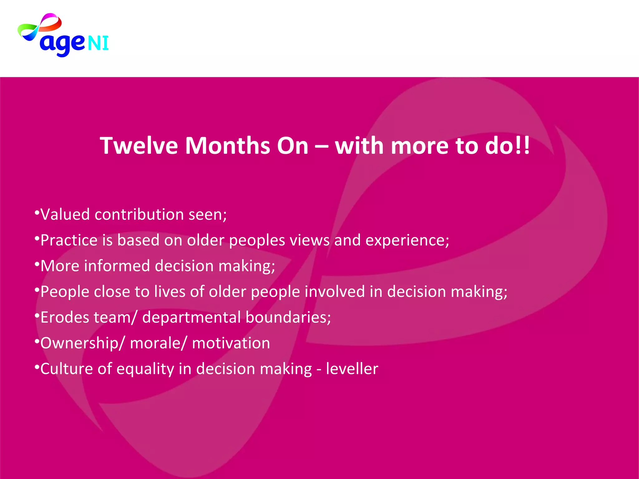 Twelve Months On – with more to do!! Valued contribution seen; Practice is based on older peoples views and experience; More informed decision making; People close to lives of older people involved in decision making; Erodes team/ departmental boundaries; Ownership/ morale/ motivation Culture of equality in decision making - leveller 