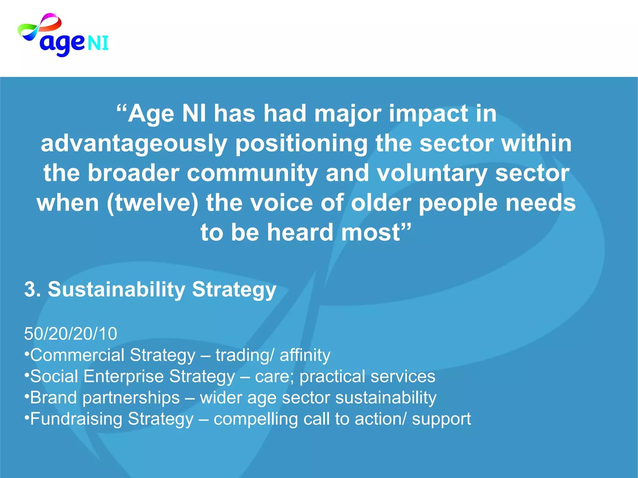 “ Age NI has had major impact in advantageously positioning the sector within the broader community and voluntary sector when (twelve) the voice of older people needs to be heard most” 3. Sustainability Strategy  50/20/20/10  Commercial Strategy – trading/ affinity Social Enterprise Strategy – care; practical services Brand partnerships – wider age sector sustainability  Fundraising Strategy – compelling call to action/ support  