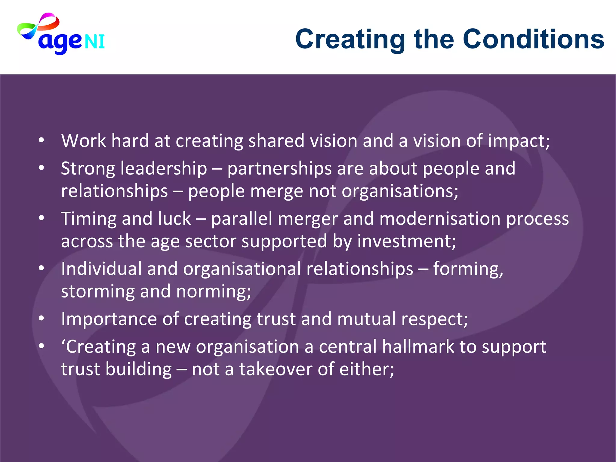 Work hard at creating shared vision and a vision of impact;  Strong leadership – partnerships are about people and relationships – people merge not organisations; Timing and luck – parallel merger and modernisation process across the age sector supported by investment; Individual and organisational relationships – forming, storming and norming; Importance of creating trust and mutual respect; ‘ Creating a new organisation a central hallmark to support trust building – not a takeover of either; Creating the Conditions 