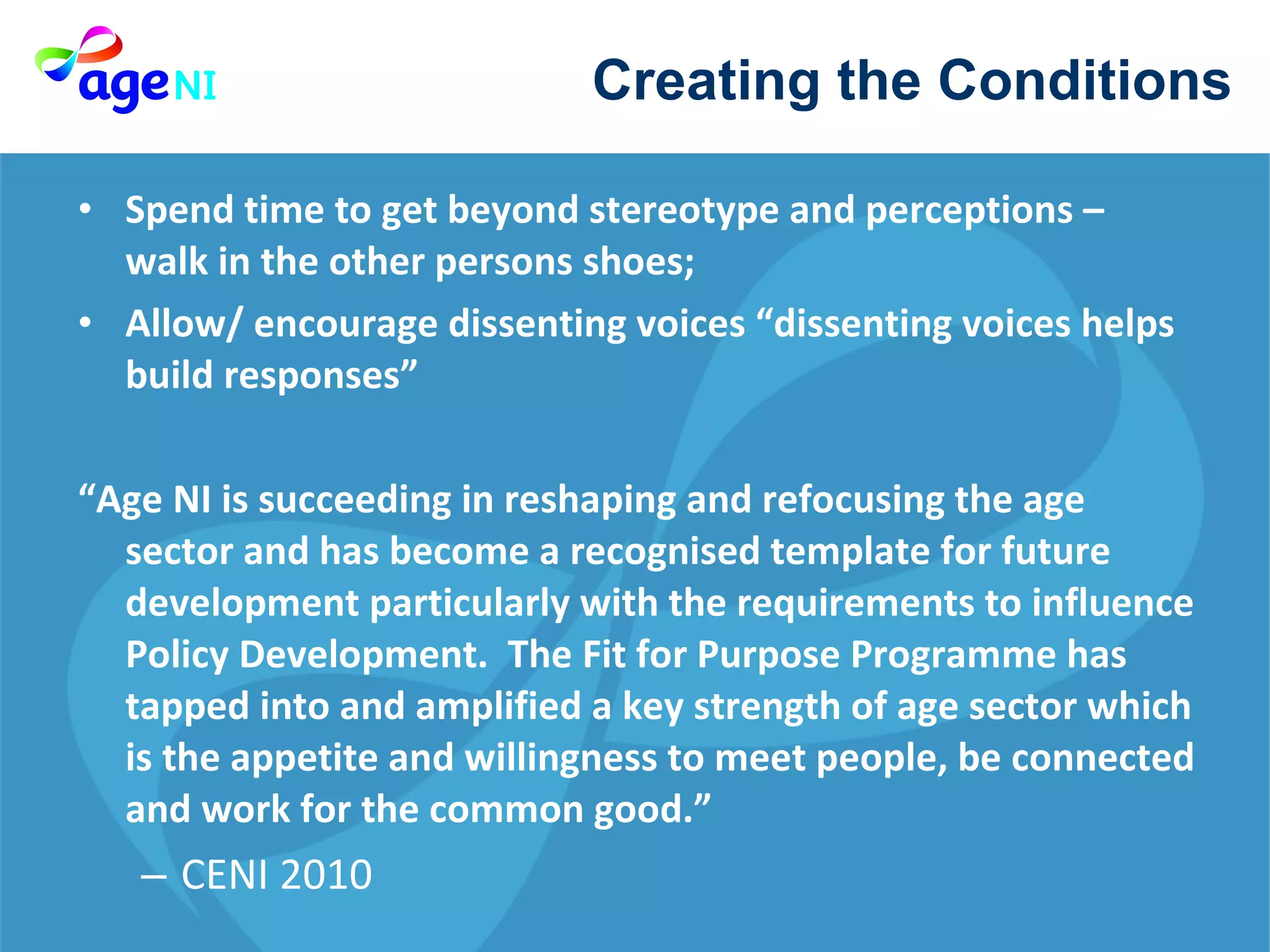 Spend time to get beyond stereotype and perceptions – walk in the other persons shoes; Allow/ encourage dissenting voices “dissenting voices helps build responses” “ Age NI is succeeding in reshaping and refocusing the age sector and has become a recognised template for future development particularly with the requirements to influence Policy Development.  The Fit for Purpose Programme has tapped into and amplified a key strength of age sector which is the appetite and willingness to meet people, be connected and work for the common good.” CENI 2010  Creating the Conditions  
