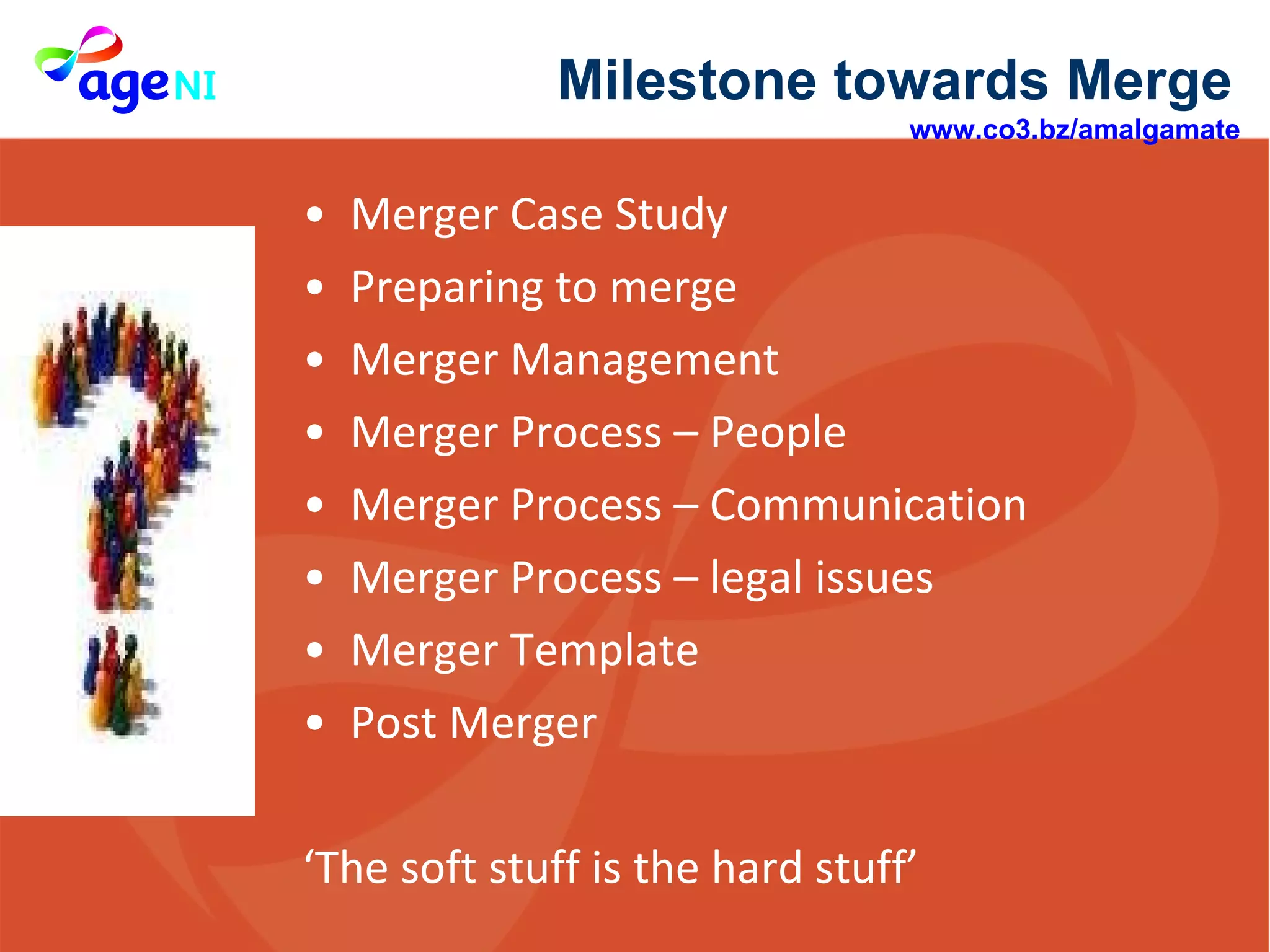 Merger Case Study  Preparing to merge  Merger Management  Merger Process – People  Merger Process – Communication  Merger Process – legal issues Merger Template  Post Merger  ‘ The soft stuff is the hard stuff’  Milestone towards Merge  www.co3.bz/amalgamate   