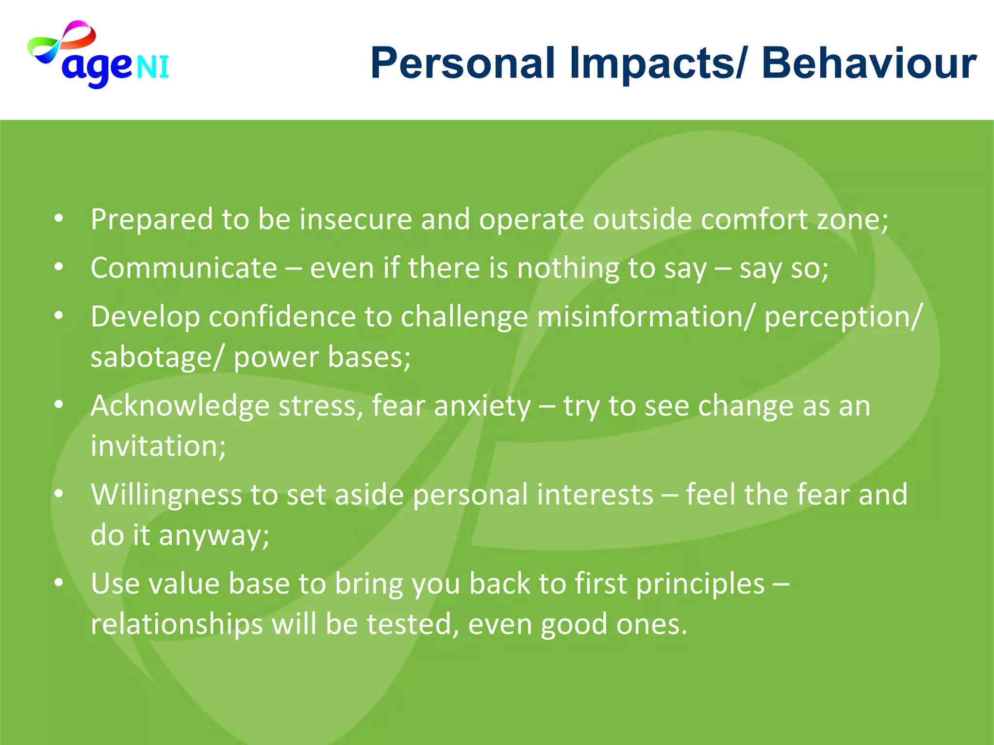 Prepared to be insecure and operate outside comfort zone; Communicate – even if there is nothing to say – say so; Develop confidence to challenge misinformation/ perception/ sabotage/ power bases; Acknowledge stress, fear anxiety – try to see change as an invitation; Willingness to set aside personal interests – feel the fear and do it anyway; Use value base to bring you back to first principles – relationships will be tested, even good ones. Personal Impacts/ Behaviour 