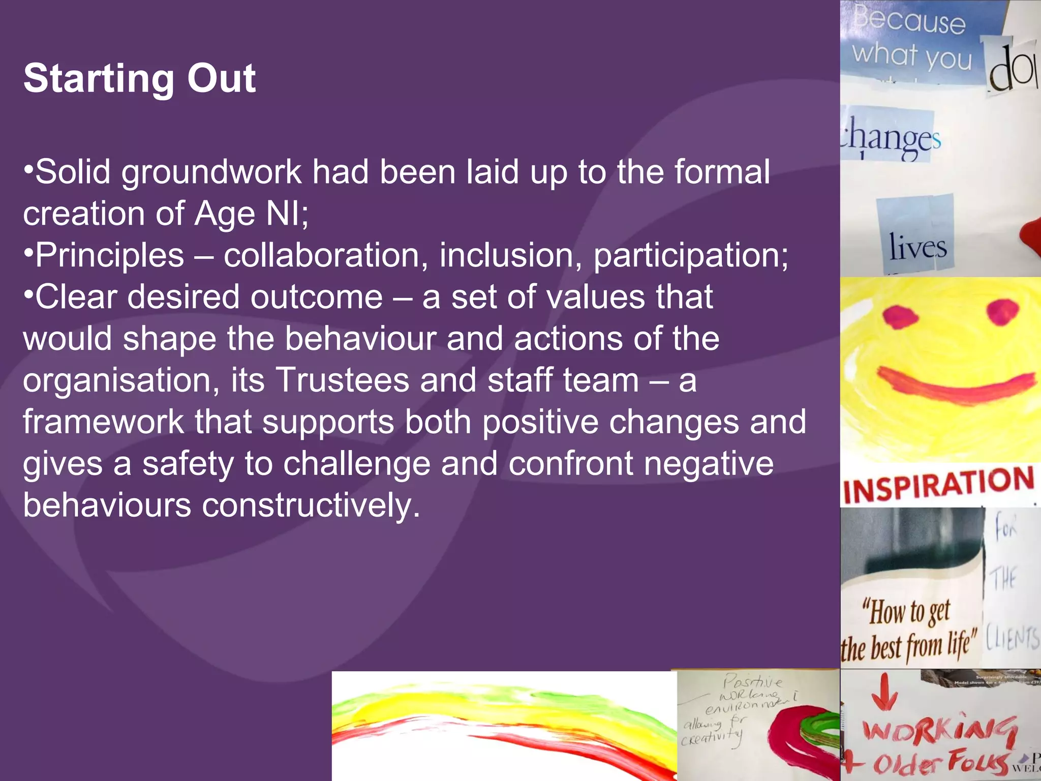 Starting Out  Solid groundwork had been laid up to the formal creation of Age NI; Principles – collaboration, inclusion, participation; Clear desired outcome – a set of values that would shape the behaviour and actions of the organisation, its Trustees and staff team – a framework that supports both positive changes and gives a safety to challenge and confront negative behaviours constructively.  
