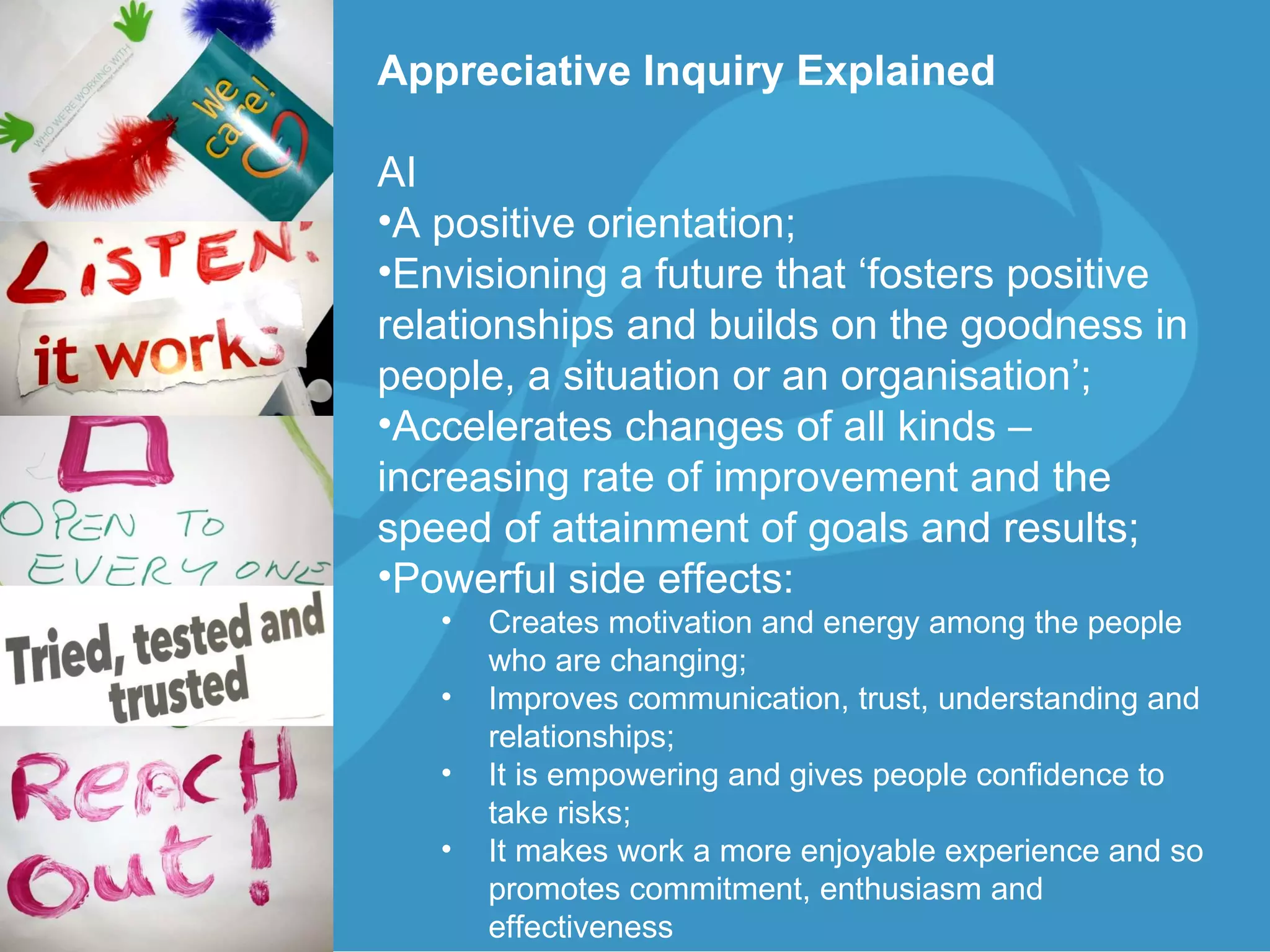 Appreciative Inquiry Explained  AI A positive orientation;  Envisioning a future that ‘fosters positive relationships and builds on the goodness in people, a situation or an organisation’; Accelerates changes of all kinds – increasing rate of improvement and the speed of attainment of goals and results; Powerful side effects: Creates motivation and energy among the people who are changing;  Improves communication, trust, understanding and relationships; It is empowering and gives people confidence to take risks; It makes work a more enjoyable experience and so promotes commitment, enthusiasm and effectiveness 