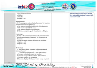 Republic of the Philippines
Department of Education
Region IV-B MIMAROPA
Division of Romblon
CAJIDIOCAN NATIONAL HIGH SCHOOL
Cajidiocan, Romblon
a. Document Information
b. Ribbon
c. Title Bar
d. Ribbon Tabs
(Understanding)
__3. If you are going to describe the function of the Insertion
Point, how would you rephrase it?
a. The insertion point displays the title of the document.
b. The insertion point blinks once.
c. The insertion point is a horizontal line.
d. The insertion point signals where the text will begin.
(Analyzing)
__4. How is the vertical ruler related to the horizontal ruler?
a. Both shows the exact location of the elements in the
document.
b. Both are used to zoom in and out of the document.
c. Option A only
d. Option B only
(Evaluating)
__5. What details would you use to support the view the
statement below?
“Text area occupies the lion’s view of the screen.”
a. Text area is the black area in the interface.
b. Text area occupies the widest area of the interface.
c. Text area is where the text appear.
d. Text area display what the user enters using a keyboard.
of the lesson presented and to check if
they really understood the lesson or if I
need to reteach it.
J. Additional Individual Activity
 