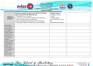 Republic of the Philippines
Department of Education
Region IV-B MIMAROPA
Division of Romblon
CAJIDIOCAN NATIONAL HIGH SCHOOL
Cajidiocan, Romblon
Activities for
application and
remediation
Directions: Identify the parts of the MS Word interface
that is needed to do the following tasks.
1. Minimize an active window.
2. Locate the exact position of elements in the document.
3. Get a close-up view of your document.
4. Move up and down thru the pages of your document.
5. Find out the number of words used in your document.
Expected Answer:
1. Window Controls
2. Ruler
3. Zoom Control
4. Vertical Scroll bar and
box
5. Document Information
REFLECTION
A. No. of learners who
earned 80% on the
formative assessment
B. No. of learners who
require additional
activities for remediation.
C. Did the remedial
lessons work? No. of
learners who have caught
up with the lesson.
D. No. of learners who
continue to require
remediation
E. Which of my teaching
strategies worked well?
Why did these work?
F. What difficulties did I
encounter which my
principal or supervisor
can help me solve?
G. What innovation or
localized materials did I
use/discover which I wish
to share with other
teachers?
H. No. of learners who
earned 80% on the
formative assessment
 