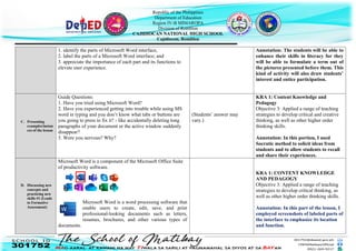 Republic of the Philippines
Department of Education
Region IV-B MIMAROPA
Division of Romblon
CAJIDIOCAN NATIONAL HIGH SCHOOL
Cajidiocan, Romblon
1. identify the parts of Microsoft Word interface,
2. label the parts of a Microsoft Word interface; and
3. appreciate the importance of each part and its functions to
elevate user experience.
Annotation: The students will be able to
enhance their skills in literacy for they
will be able to formulate a term out of
the pictures presented before them. This
kind of activity will also draw students’
interest and entice participation.
C. Presenting
examples/instan
ces of the lesson
Guide Questions:
1. Have you tried using Microsoft Word?
2. Have you experienced getting into trouble while using MS
word in typing and you don’t know what tabs or buttons are
you going to press to fix it? - like accidentally deleting long
paragraphs of your document or the active window suddenly
disappear?
3. Were you nervous? Why?
(Students’ answer may
vary.)
KRA 1: Content Knowledge and
Pedagogy
Objective 3: Applied a range of teaching
strategies to develop critical and creative
thinking, as well as other higher order
thinking skills.
Annotation: In this portion, I used
Socratic method to solicit ideas from
students and to allow students to recall
and share their experiences.
D. Discussing new
concepts and
practicing new
skills #1 (Leads
to Formative
Assessment)
Microsoft Word is a component of the Microsoft Office Suite
of productivity software.
Microsoft Word is a word processing software that
enable users to create, edit, save, and print
professional-looking documents such as letters,
resumes, brochures, and other various types of
documents.
KRA 1: CONTENT KNOWLEDGE
AND PEDAGOGY
Objective 3: Applied a range of teaching
strategies to develop critical thinking, as
well as other higher order thinking skills.
Annotation: In this part of the lesson, I
employed screenshots of labeled parts of
the interface to emphasize its location
and function.
 