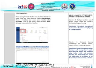 Republic of the Philippines
Department of Education
Region IV-B MIMAROPA
Division of Romblon
CAJIDIOCAN NATIONAL HIGH SCHOOL
Cajidiocan, Romblon
The Word Interface
When opening Word for the first time, the Start Screen will
appear. From here, you’ll be able to create a new document,
choose a template, and access your recently edited
documents. From the start screen, locate and select Blank
document to access the Word Interface.
After clicking Blank Document, the Word interface will
appear as follows.
KRA 2: LEARNING ENVIRONMENT
AND DIVERSITY OF LEARNERS
Objective 4: Displayed proficient use of
Mother Tongue, Filipino, and English to
facilitate teaching and learning.
Annotation: The students were allowed
to answer and share ideas using Tagalog
or English language.
Objective 6: Maintained learning
environments that promote fairness,
respect, and care to encourage learning.
Annotation: During the class discussion,
the values such as respect and equality
were observed. Respect was promoted
using polite words and gestures.
Equality was maintained thru giving
fair opportunity to participate in the
discussion and in the learning activities.
 