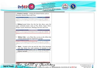 Republic of the Philippines
Department of Education
Region IV-B MIMAROPA
Division of Romblon
CAJIDIOCAN NATIONAL HIGH SCHOOL
Cajidiocan, Romblon
3. Window Controls – contains the default buttons such as
Minimize, Restore Down and Close.
4. Ribbon-located below the title bar that shows users the
major command menus such as File, Home, Insert, Draw,
Design, Layout, References, Mailings, Reviews and View.
5. Ribbon Tabs – a.k.a Menu Bar, an area on the ribbon that
contains buttons that are organized in groups.
6. Ruler – located at the top and left side of the document
area that shows the exact position of elements in the
document. It also enables user to easily change margins,
indents, and tabs.
Horizontal
 