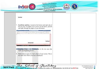 Republic of the Philippines
Department of Education
Region IV-B MIMAROPA
Division of Romblon
CAJIDIOCAN NATIONAL HIGH SCHOOL
Cajidiocan, Romblon
7. Scroll bar and box– located at the bottom and right side of
the text area. It enables you to move up and down, and left
and right, through the pages of your document.
8. Insertion Point – the blinking line in the text area that
marks the beginning of text.
9. Text Area-occupies the lion’s share of your screen. This is
the white area where your text is displayed.
Vertical
Horizontal
Vertical
 