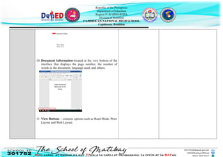 Republic of the Philippines
Department of Education
Region IV-B MIMAROPA
Division of Romblon
CAJIDIOCAN NATIONAL HIGH SCHOOL
Cajidiocan, Romblon
10. Document Information-located at the very bottom of the
interface that displays the page number, the number of
words in the document, language used, and others.
11. View Buttons – contains options such as Read Mode, Print
Layout and Web Layout.
Text Area
Insertion Point
(White Area)
 