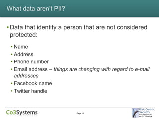 What data aren’t PII?


• Data that identify a person that are not considered
  protected:
 • Name
 • Address
 • Phone number
 • Email address – things are changing with regard to e-mail
   addresses
 • Facebook name
 • Twitter handle


                            Page 10
 