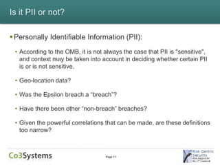 Is it PII or not?

 Personally Identifiable Information (PII):
 • According to the OMB, it is not always the case that PII is "sensitive",
   and context may be taken into account in deciding whether certain PII
   is or is not sensitive.

 • Geo-location data?

 • Was the Epsilon breach a “breach”?

 • Have there been other “non-breach” breaches?

 • Given the powerful correlations that can be made, are these definitions
   too narrow?



                                   Page 11
 