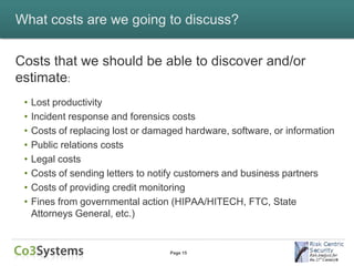 What costs are we going to discuss?


Costs that we should be able to discover and/or
estimate:
 •   Lost productivity
 •   Incident response and forensics costs
 •   Costs of replacing lost or damaged hardware, software, or information
 •   Public relations costs
 •   Legal costs
 •   Costs of sending letters to notify customers and business partners
 •   Costs of providing credit monitoring
 •   Fines from governmental action (HIPAA/HITECH, FTC, State
     Attorneys General, etc.)


                                    Page 15
 