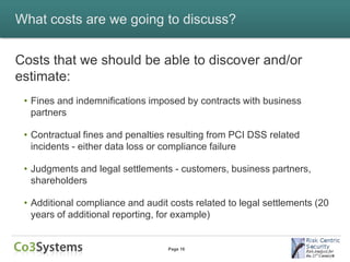 What costs are we going to discuss?


Costs that we should be able to discover and/or
estimate:
 • Fines and indemnifications imposed by contracts with business
   partners

 • Contractual fines and penalties resulting from PCI DSS related
   incidents - either data loss or compliance failure

 • Judgments and legal settlements - customers, business partners,
   shareholders

 • Additional compliance and audit costs related to legal settlements (20
   years of additional reporting, for example)


                                   Page 16
 