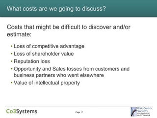What costs are we going to discuss?


Costs that might be difficult to discover and/or
estimate:
 • Loss of competitive advantage
 • Loss of shareholder value
 • Reputation loss
 • Opportunity and Sales losses from customers and
   business partners who went elsewhere
 • Value of intellectual property




                           Page 17
 
