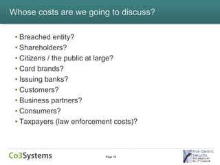 Whose costs are we going to discuss?

 • Breached entity?
 • Shareholders?
 • Citizens / the public at large?
 • Card brands?
 • Issuing banks?
 • Customers?
 • Business partners?
 • Consumers?
 • Taxpayers (law enforcement costs)?



                           Page 18
 