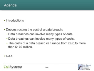 Agenda



• Introductions

• Deconstructing the cost of a data breach:
  • Data breaches can involve many types of data.
  • Data breaches can involve many types of costs.
  • The costs of a data breach can range from zero to more
    than $170 million.

• Q&A


                             Page 2
 