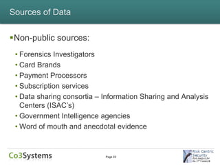 Sources of Data


Non-public sources:
 • Forensics Investigators
 • Card Brands
 • Payment Processors
 • Subscription services
 • Data sharing consortia – Information Sharing and Analysis
   Centers (ISAC’s)
 • Government Intelligence agencies
 • Word of mouth and anecdotal evidence


                            Page 22
 