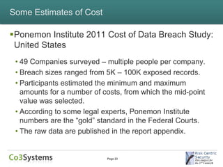 Some Estimates of Cost

Ponemon Institute 2011 Cost of Data Breach Study:
 United States
 • 49 Companies surveyed – multiple people per company.
 • Breach sizes ranged from 5K – 100K exposed records.
 • Participants estimated the minimum and maximum
   amounts for a number of costs, from which the mid-point
   value was selected.
 • According to some legal experts, Ponemon Institute
   numbers are the “gold” standard in the Federal Courts.
 • The raw data are published in the report appendix.


                            Page 23
 