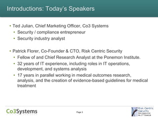 Introductions: Today’s Speakers

• Ted Julian, Chief Marketing Officer, Co3 Systems
  • Security / compliance entrepreneur
  • Security industry analyst

• Patrick Florer, Co-Founder & CTO, Risk Centric Security
  • Fellow of and Chief Research Analyst at the Ponemon Institute.
  • 32 years of IT experience, including roles in IT operations,
    development, and systems analysis
  • 17 years in parallel working in medical outcomes research,
    analysis, and the creation of evidence-based guidelines for medical
    treatment




                                  Page 3
 