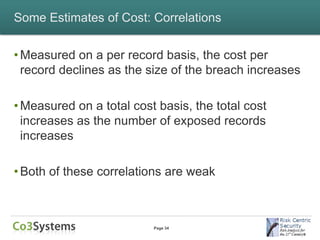 Some Estimates of Cost: Correlations


• Measured on a per record basis, the cost per
  record declines as the size of the breach increases

• Measured on a total cost basis, the total cost
  increases as the number of exposed records
  increases

• Both of these correlations are weak



                          Page 34
 