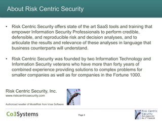 About Risk Centric Security

• Risk Centric Security offers state of the art SaaS tools and training that
  empower Information Security Professionals to perform credible,
  defensible, and reproducible risk and decision analyses, and to
  articulate the results and relevance of these analyses in language that
  business counterparts will understand.

• Risk Centric Security was founded by two Information Technology and
  Information Security veterans who have more than forty years of
  combined experience providing solutions to complex problems for
  smaller companies as well as for companies in the Fortune 1000.


Risk Centric Security, Inc.
www.riskcentricsecurity.com

Authorized reseller of ModelRisk from Vose Software



                                                      Page 5
 