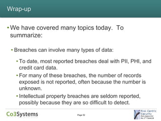 Wrap-up


• We have covered many topics today. To
  summarize:

 • Breaches can involve many types of data:

   • To date, most reported breaches deal with PII, PHI, and
     credit card data.
   • For many of these breaches, the number of records
     exposed is not reported, often because the number is
     unknown.
   • Intellectual property breaches are seldom reported,
     possibly because they are so difficult to detect.

                            Page 52
 