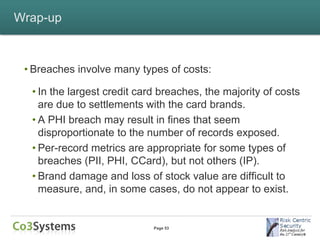 Wrap-up



 • Breaches involve many types of costs:

  • In the largest credit card breaches, the majority of costs
    are due to settlements with the card brands.
  • A PHI breach may result in fines that seem
    disproportionate to the number of records exposed.
  • Per-record metrics are appropriate for some types of
    breaches (PII, PHI, CCard), but not others (IP).
  • Brand damage and loss of stock value are difficult to
    measure, and, in some cases, do not appear to exist.


                             Page 53
 