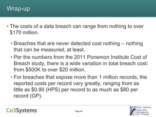 Wrap-up

• The costs of a data breach can range from nothing to over
  $170 million.

 • Breaches that are never detected cost nothing – nothing
   that can be measured, at least.
 • Per the numbers from the 2011 Ponemon Institute Cost of
   Breach study, there is a wide variation in total breach cost:
   from $500K to over $20 million.
 • For breaches that expose more than 1 million records, the
   reported costs per record vary greatly, ranging from as
   little as $0.90 (HPS) per record to as much as $80 per
   record (GP).

                              Page 54
 