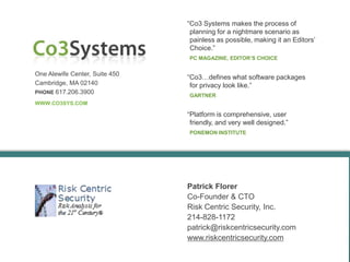 “Co3 Systems makes the process of
                                 planning for a nightmare scenario as
                                 painless as possible, making it an Editors’
                                 Choice.”
                                PC MAGAZINE, EDITOR’S CHOICE


One Alewife Center, Suite 450
                                “Co3…defines what software packages
Cambridge, MA 02140              for privacy look like.”
PHONE 617.206.3900
                                GARTNER
WWW.CO3SYS.COM

                                “Platform is comprehensive, user
                                 friendly, and very well designed.”
                                PONEMON INSTITUTE




                                Patrick Florer
                                Co-Founder & CTO
                                Risk Centric Security, Inc.
                                214-828-1172
                                patrick@riskcentricsecurity.com
                                www.riskcentricsecurity.com
 