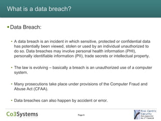 What is a data breach?

 Data Breach:

 • A data breach is an incident in which sensitive, protected or confidential data
   has potentially been viewed, stolen or used by an individual unauthorized to
   do so. Data breaches may involve personal health information (PHI),
   personally identifiable information (PII), trade secrets or intellectual property.

 • The law is evolving – basically a breach is an unauthorized use of a computer
   system.

 • Many prosecutions take place under provisions of the Computer Fraud and
   Abuse Act (CFAA).

 • Data breaches can also happen by accident or error.


                                         Page 6
 